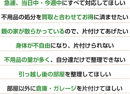 急遽、当日中・今週中にすべて対応してほしい 不用品の処分を買取と合わせてお得に済ませたい 親の家が散らかっているので、片付けてあげたい 身体が不自由になり、片付けられない 不用品の量が多く、自分達だけで整理できない 引っ越し後の部屋を整理してほしい 部屋以外に倉庫・ガレージを片付けてほしい