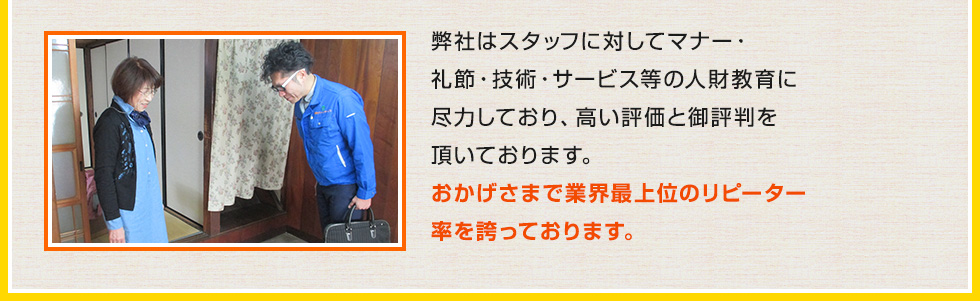 弊社はスタッフに対してマナー・礼節・技術・サービス等の人財教育に尽力しており、高い評価と御評判を頂いております。おかげさまで業界最上位のリピーター率を誇っております。