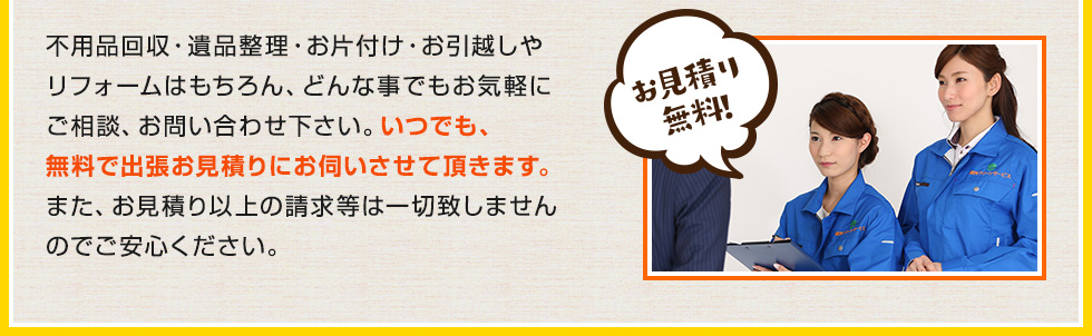 不用品回収・遺品整理・お片付け・お引越しやリフォームはもちろん、どんな事でもお気軽にご相談、お問い合わせ下さい。いつでも、無料で出張お見積りにお伺いさせて頂きます。また、お見積り以上の請求等は一切致しませんのでご安心ください。