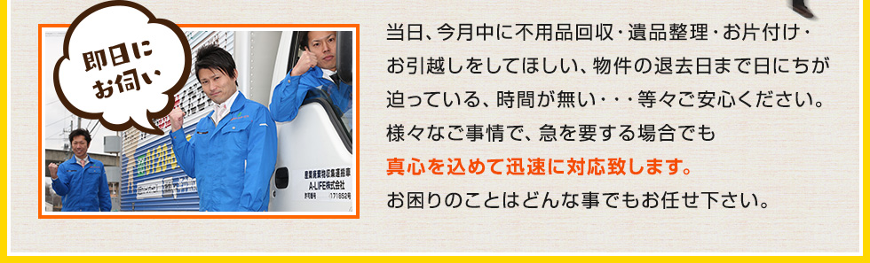 当日、今月中に不用品回収・遺品整理・お片付け・お引越しをしてほしい、物件の退去日まで日にちが迫っている、時間が無い・・・等々ご安心ください。様々なご事情で、急を要する場合でも真心を込めて迅速に対応致します。お困りのことはどんな事でもお任せ下さい。