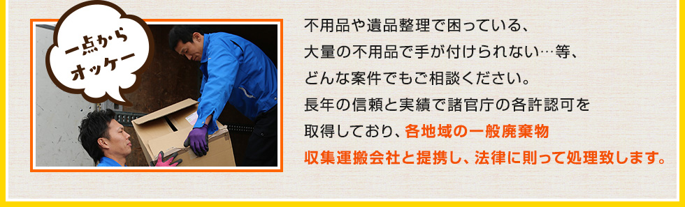 不用品や遺品整理で困っている、大量の不用品で手が付けられない…等、どんな案件でもご相談ください。長年の信頼と実績で諸官庁の各許認可を取得しており、各地域の一般廃棄物収集運搬会社と提携し、法律に則って処理致します。
