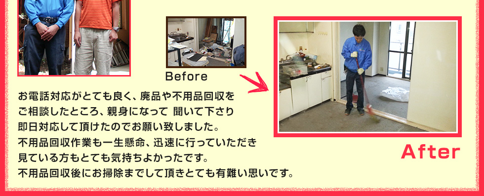 お電話対応がとても良く、廃品や不用品回収をご相談したところ、親身になって 聞いて下さり即日対応して頂けたのでお願い致しました。不用品回収作業も一生懸命、迅速に行っていただき見ている方もとても気持ちよかったです。不用品回収後にお掃除までして頂きとても有難い思いです。