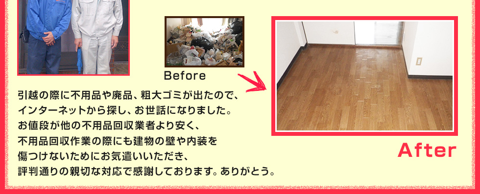 引越の際に不用品や廃品、粗大ゴミが出たので、インターネットから探し、お世話になりました。お値段が他の不用品回収業者より安く、不用品回収作業の際にも建物の壁や内装を傷つけないためにお気遣いいただき、評判通りの親切な対応で感謝しております。ありがとう。